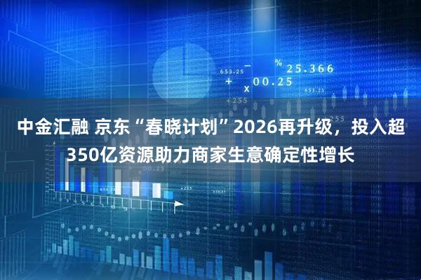 中金汇融 京东“春晓计划”2026再升级，投入超350亿资源助力商家生意确定性增长