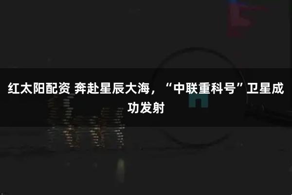 红太阳配资 奔赴星辰大海，“中联重科号”卫星成功发射