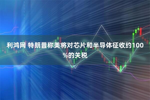 利鸿网 特朗普称美将对芯片和半导体征收约100%的关税