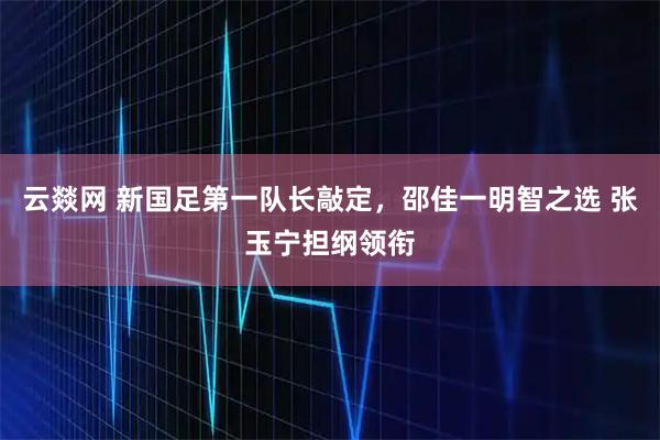 云燚网 新国足第一队长敲定，邵佳一明智之选 张玉宁担纲领衔