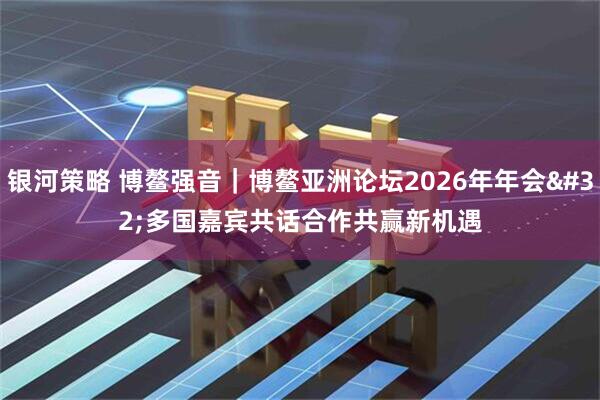 银河策略 博鳌强音｜博鳌亚洲论坛2026年年会 多国嘉宾共话合作共赢新机遇