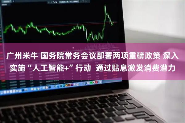 广州米牛 国务院常务会议部署两项重磅政策 深入实施“人工智能+”行动  通过贴息激发消费潜力