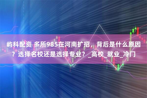 屿科配资 多所985在河南扩招，背后是什么原因？选择名校还是选择专业？_高校_就业_冷门